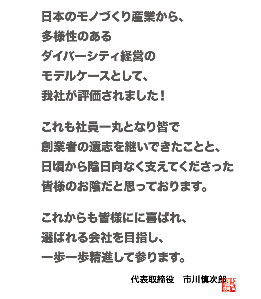 日本のモノ作り産業から、多様性のあるダイバーシティ経営のモデルケースとして、我社が評価されました！これも社員一丸となり皆で、創業者の遺志を継いできたことと、日頃から陰日向なく支えてくださった皆様のお陰だと思っております。これからも皆様に喜ばれ、選ばれる会社を目指し、一歩一歩精進して参ります。